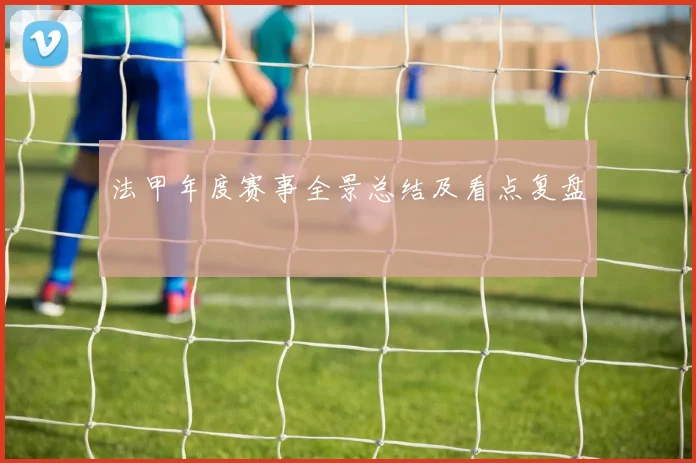 法甲年度赛事全景总结及看点复盘