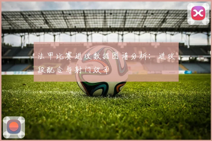法甲比赛进攻数据图谱分析：进攻段配合与射门效率