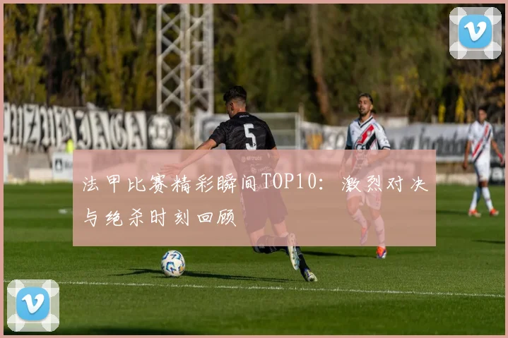 法甲比赛精彩瞬间TOP10：激烈对决与绝杀时刻回顾